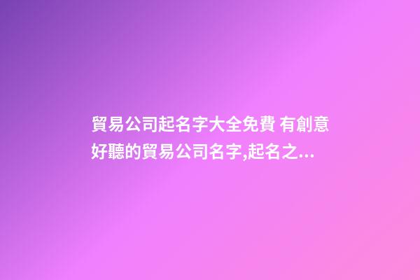 貿易公司起名字大全免費 有創意好聽的貿易公司名字,起名之家-第1張-公司起名-玄機派